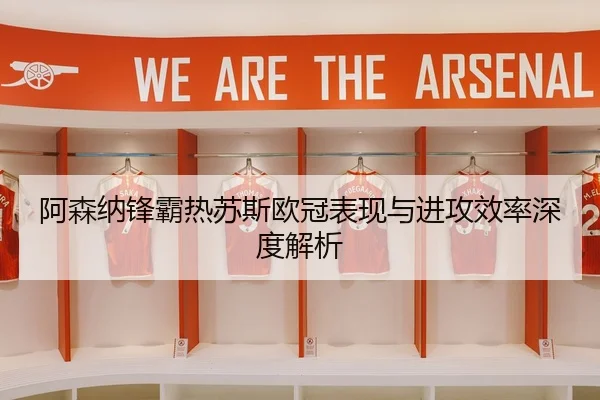 阿森纳锋霸热苏斯欧冠表现与进攻效率深度解析